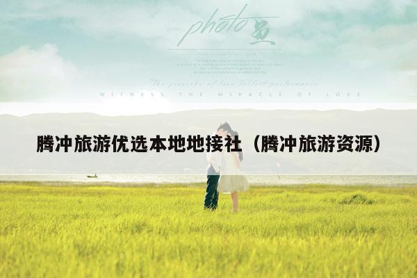 腾冲旅游优选本地地接社（腾冲旅游资源）