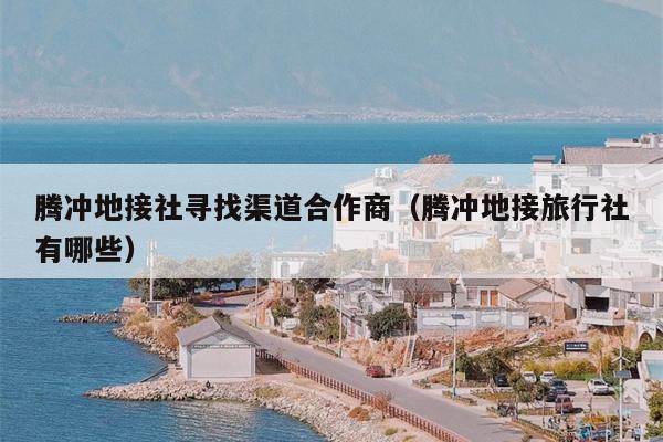 腾冲地接社寻找渠道合作商（腾冲地接旅行社有哪些）