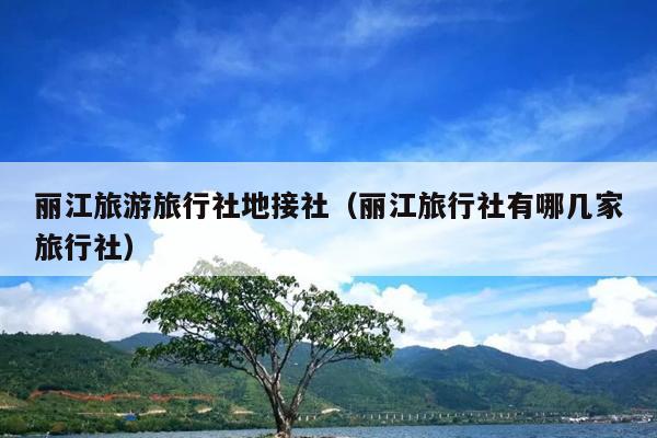 丽江旅游旅行社地接社（丽江旅行社有哪几家旅行社）