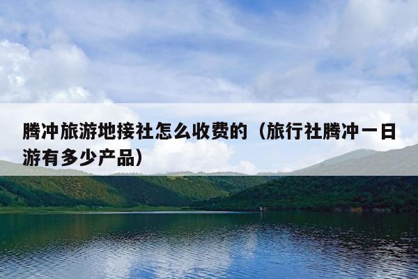 腾冲旅游地接社怎么收费的（旅行社腾冲一日游有多少产品）
