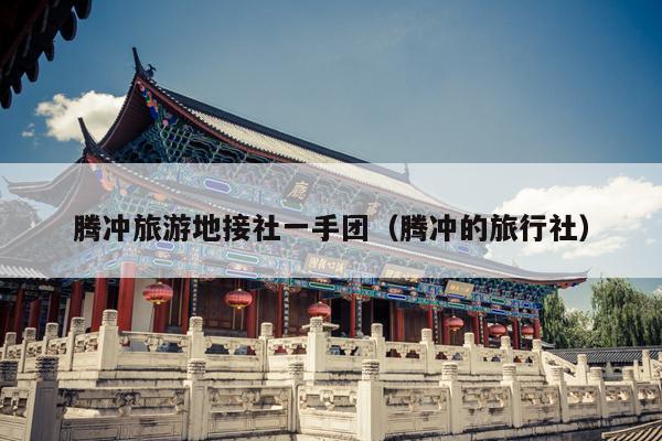 腾冲旅游地接社一手团（腾冲的旅行社）