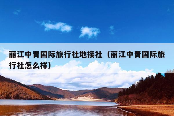 丽江中青国际旅行社地接社（丽江中青国际旅行社怎么样）