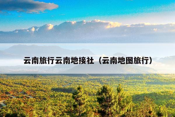 云南旅行云南地接社（云南地图旅行）