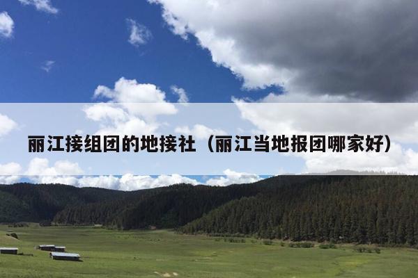 丽江接组团的地接社（丽江当地报团哪家好）