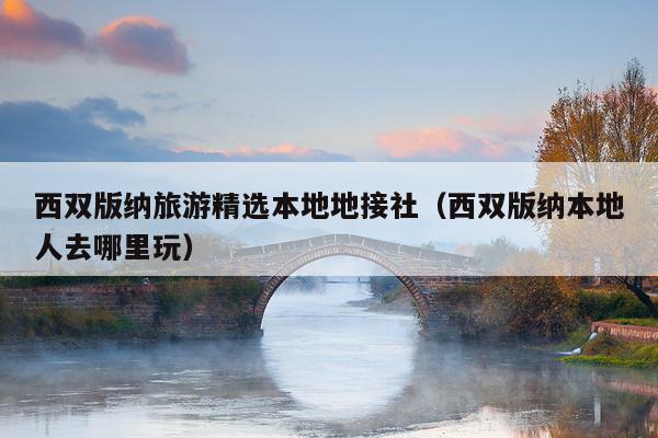 西双版纳旅游精选本地地接社（西双版纳本地人去哪里玩）