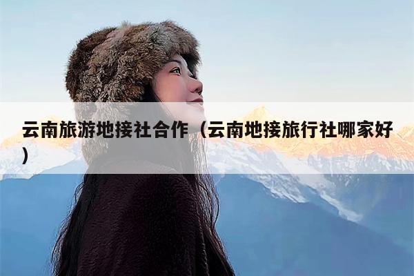 云南旅游地接社合作（云南地接旅行社哪家好）