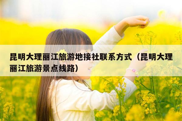 昆明大理丽江旅游地接社联系方式（昆明大理丽江旅游景点线路）