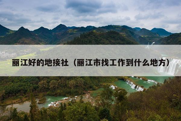 丽江好的地接社（丽江市找工作到什么地方）