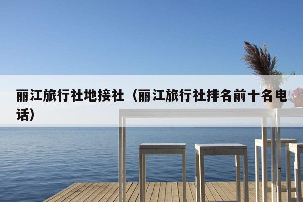 丽江旅行社地接社（丽江旅行社排名前十名电话）