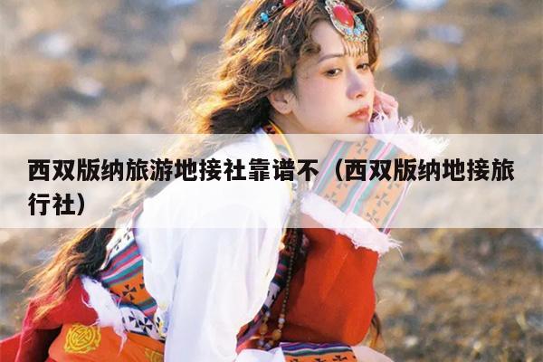 西双版纳旅游地接社靠谱不（西双版纳地接旅行社）