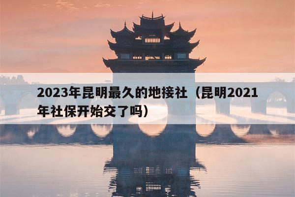 2023年昆明最久的地接社（昆明2021年社保开始交了吗）
