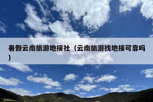 暑假云南旅游地接社（云南旅游找地接可靠吗）