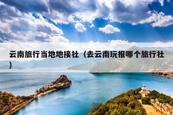 云南旅行当地地接社（去云南玩报哪个旅行社）