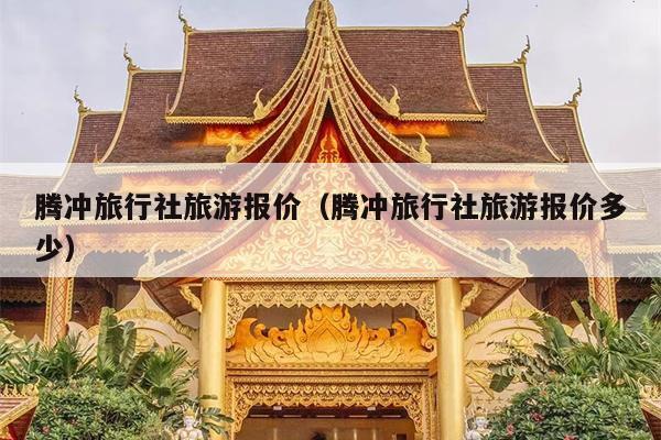 腾冲旅行社旅游报价（腾冲旅行社旅游报价多少）