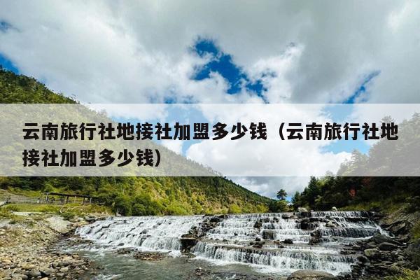 云南旅行社地接社加盟多少钱（云南旅行社地接社加盟多少钱）