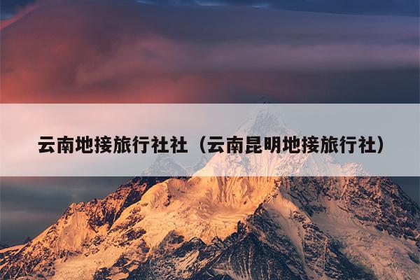 云南地接旅行社社（云南昆明地接旅行社）