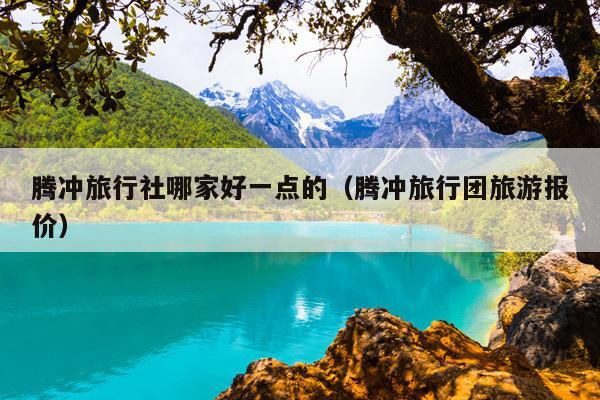 腾冲旅行社哪家好一点的（腾冲旅行团旅游报价）