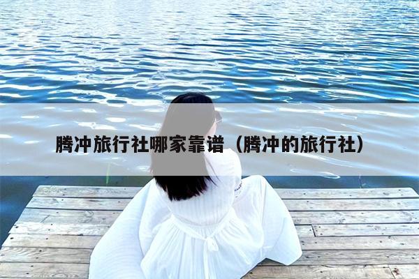 腾冲旅行社哪家靠谱（腾冲的旅行社）