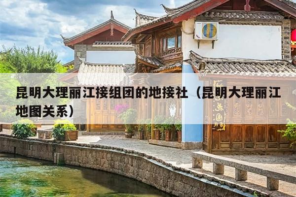 昆明大理丽江接组团的地接社（昆明大理丽江地图关系）