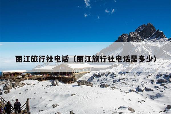 丽江旅行社电话（丽江旅行社电话是多少）