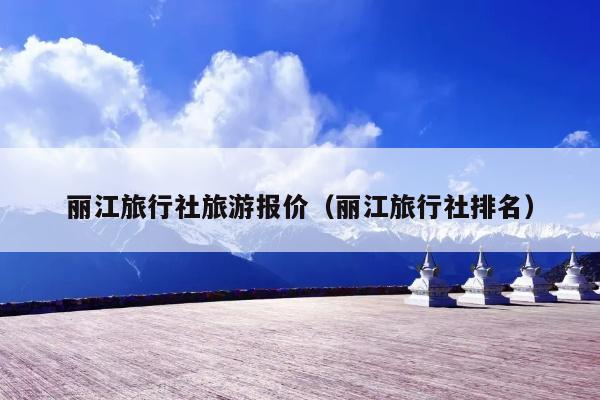丽江旅行社旅游报价（丽江旅行社排名）