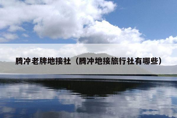 腾冲老牌地接社（腾冲地接旅行社有哪些）