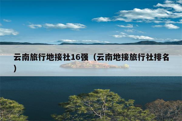 云南旅行地接社16强（云南地接旅行社排名）