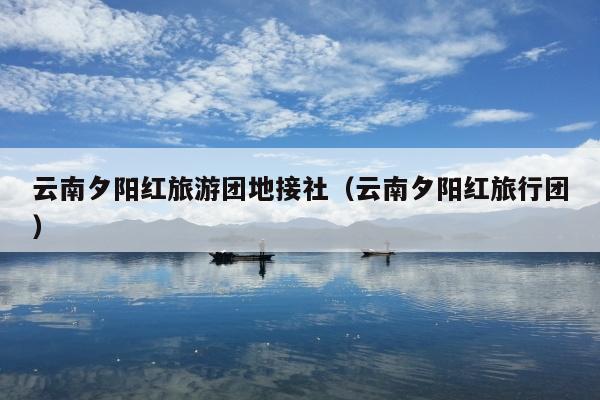 云南夕阳红旅游团地接社（云南夕阳红旅行团）