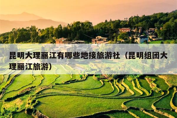 昆明大理丽江有哪些地接旅游社（昆明组团大理丽江旅游）