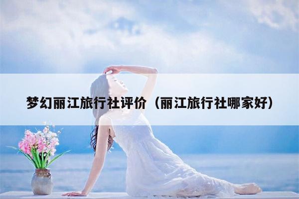 梦幻丽江旅行社评价（丽江旅行社哪家好）