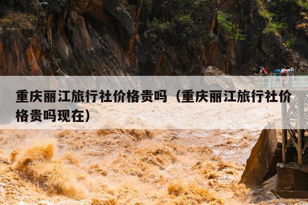 重庆丽江旅行社价格贵吗（重庆丽江旅行社价格贵吗现在）
