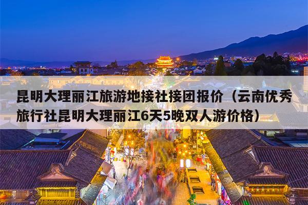 昆明大理丽江旅游地接社接团报价（云南优秀旅行社昆明大理丽江6天5晚双人游价格）