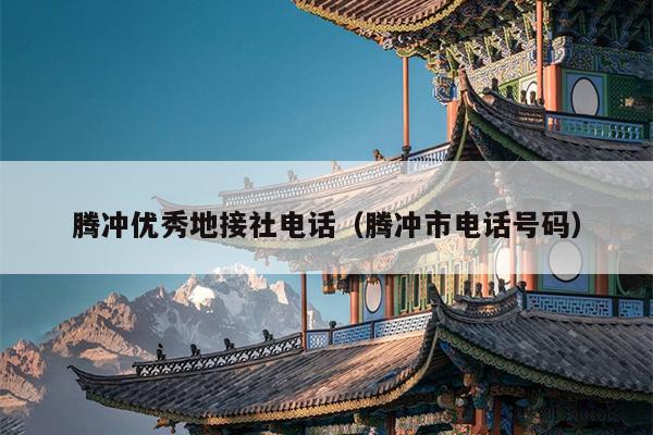 腾冲优秀地接社电话（腾冲市电话号码）