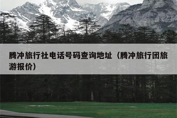 腾冲旅行社电话号码查询地址（腾冲旅行团旅游报价）