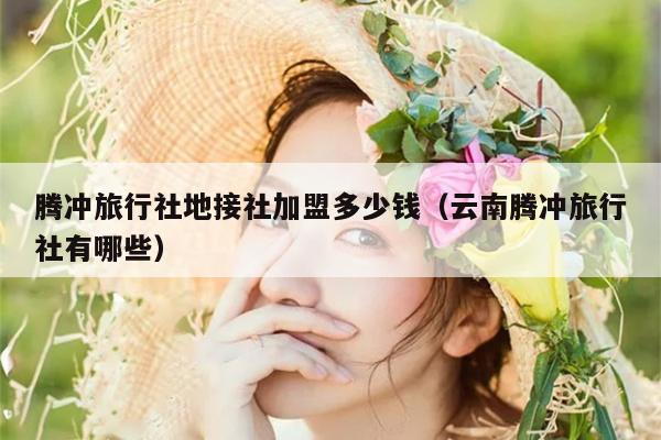 腾冲旅行社地接社加盟多少钱（云南腾冲旅行社有哪些）