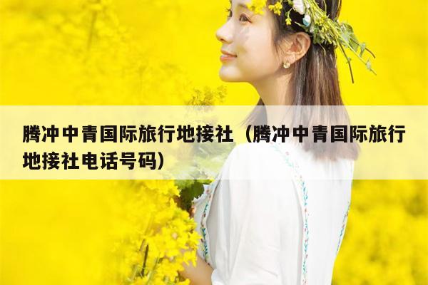 腾冲中青国际旅行地接社（腾冲中青国际旅行地接社电话号码）
