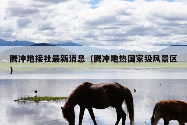 腾冲地接社最新消息（腾冲地热国家级风景区）