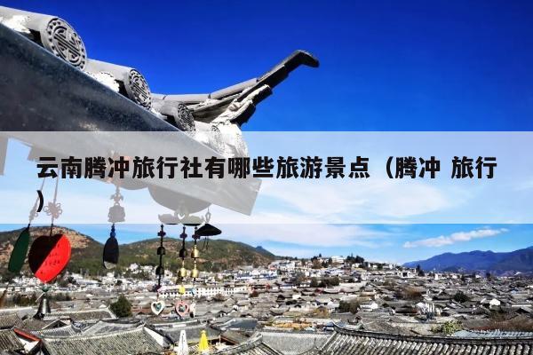云南腾冲旅行社有哪些旅游景点（腾冲 旅行）