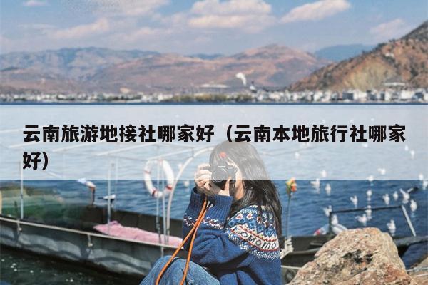 云南旅游地接社哪家好（云南本地旅行社哪家好）