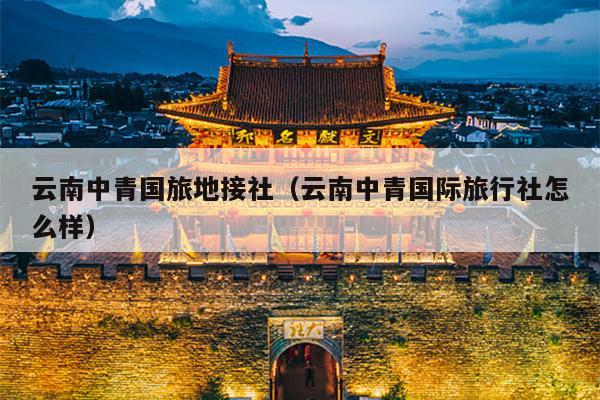 云南中青国旅地接社（云南中青国际旅行社怎么样）