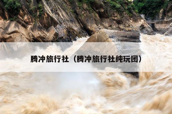 腾冲旅行社（腾冲旅行社纯玩团）