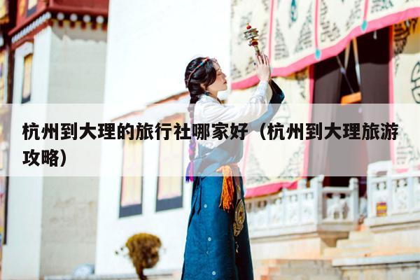 杭州到大理的旅行社哪家好（杭州到大理旅游攻略）