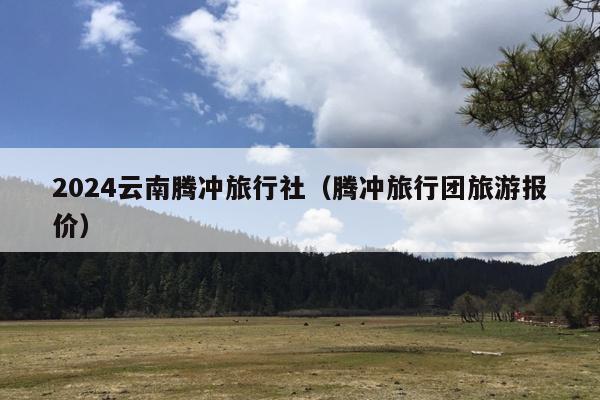 2024云南腾冲旅行社（腾冲旅行团旅游报价）
