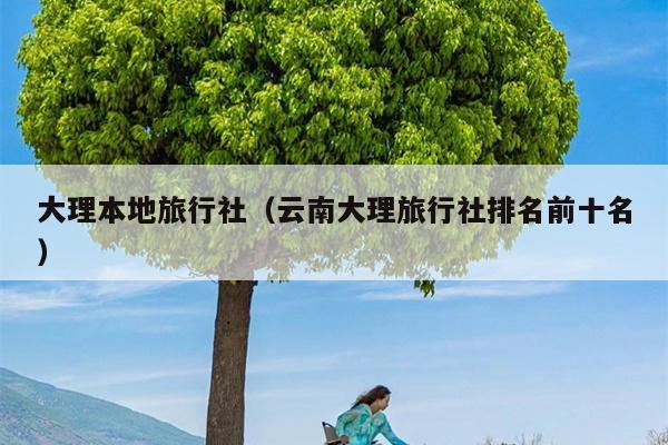 大理本地旅行社（云南大理旅行社排名前十名）