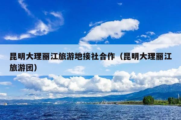 昆明大理丽江旅游地接社合作（昆明大理丽江旅游团）
