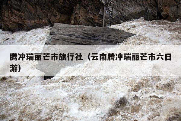 腾冲瑞丽芒市旅行社（云南腾冲瑞丽芒市六日游）
