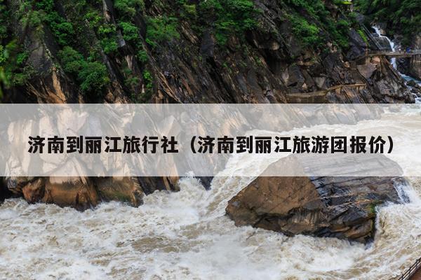 济南到丽江旅行社（济南到丽江旅游团报价）