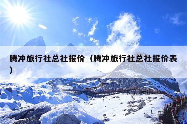 腾冲旅行社总社报价（腾冲旅行社总社报价表）