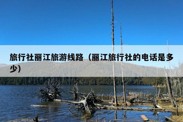 旅行社丽江旅游线路（丽江旅行社的电话是多少）