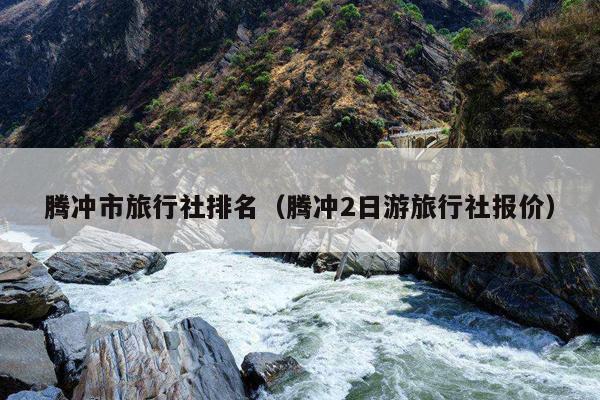 腾冲市旅行社排名（腾冲2日游旅行社报价）